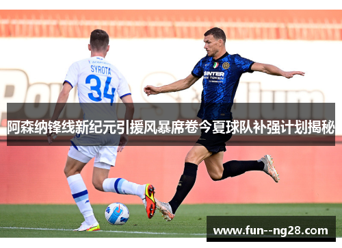 阿森纳锋线新纪元引援风暴席卷今夏球队补强计划揭秘