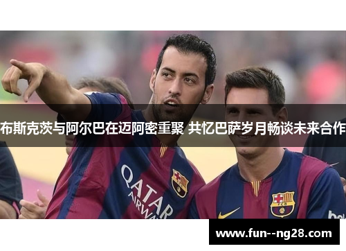 布斯克茨与阿尔巴在迈阿密重聚 共忆巴萨岁月畅谈未来合作