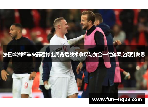 法国欧洲杯半决赛遗憾出局背后战术争议与黄金一代落幕之问引发思