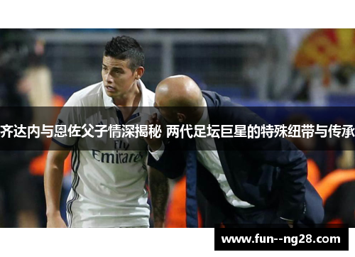 齐达内与恩佐父子情深揭秘 两代足坛巨星的特殊纽带与传承
